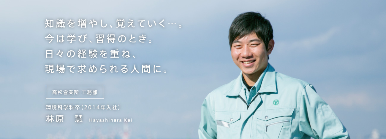 知識を増やし、覚えていく…。今は学び、習得のとき。日々の経験を重ね、現場で求められる人間に。高松営業所 工務部 環境科学科卒（2014年入社）林原　慧 Hayashibara Kei