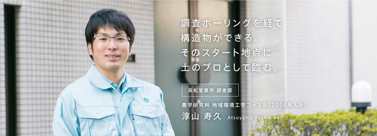 調査ボーリングを経て構造物ができる。そのスタート地点に土のプロとして臨む。 高松営業所 調査部 農学研究科 地域環境工学コース卒(2006年入社)淳山 寿久 Atsuyama Toshihisa