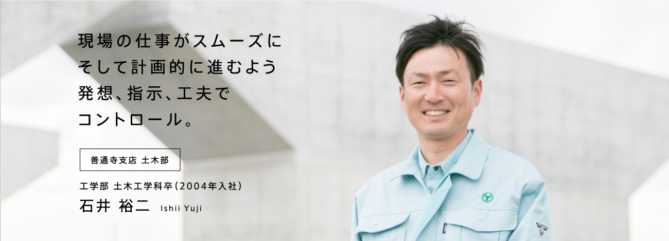 現場の仕事がスムーズにそして計画的に進むよう発想、指示、工夫でコントロール。 善通寺支店 土木部 工学部 土木工学科卒（2004年入社）石井 裕二 Ishii Yuji