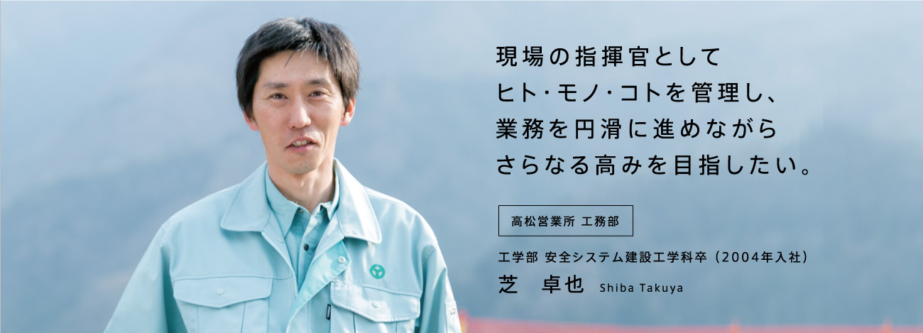 現場の指揮官としてヒト・モノ・コトを管理し、業務を円滑に進めながらさらなる高みを目指したい。高松営業所 工務部 工学部 安全システム建設工学科卒 (2004年入社)芝 卓也 Shiba Takuya