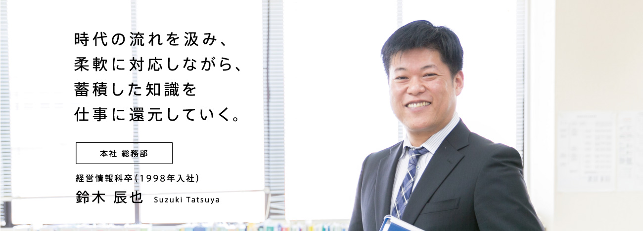 時代の流れを汲み、柔軟に対応しながら、蓄積した知識を仕事に還元していく。本社 総務部 経営情報科卒（1998年入社）鈴木 辰也 Suzuki Tatsuya