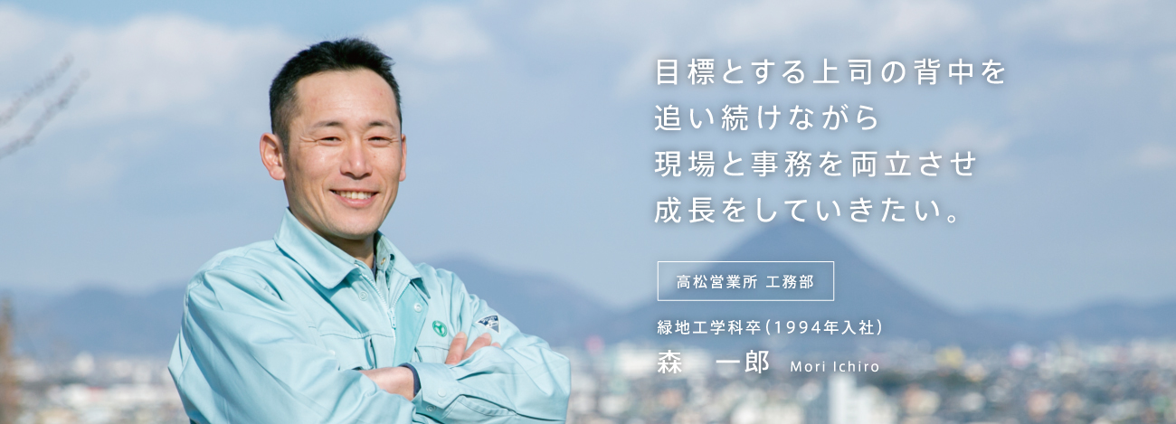 目標とする上司の背中を追い続けながら現場と事務を両立させ成長をしていきたい。高松営業所 工務部 緑地工学科卒（1994年入社）森　一郎 Mori Ichiro