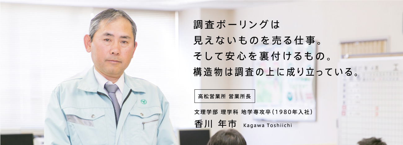 調査ボーリングは見えないものを売る仕事。そして安心を裏付けるもの。構造物は調査の上に成り立っている。高松営業所 営業所長 文理学部 理学科 地学専攻卒(1980年入社)香川 年市 Kagawa Toshiichi